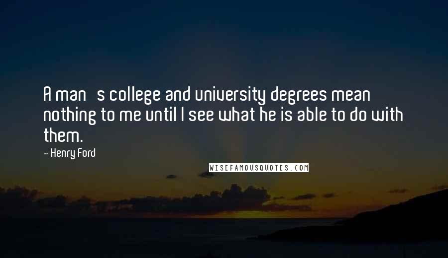 Henry Ford Quotes: A man's college and university degrees mean nothing to me until I see what he is able to do with them.