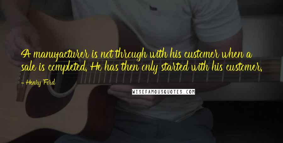 Henry Ford Quotes: A manufacturer is not through with his customer when a sale is completed. He has then only started with his customer.
