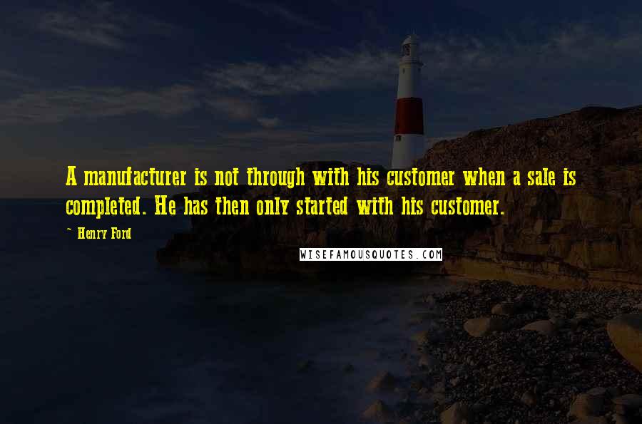 Henry Ford Quotes: A manufacturer is not through with his customer when a sale is completed. He has then only started with his customer.