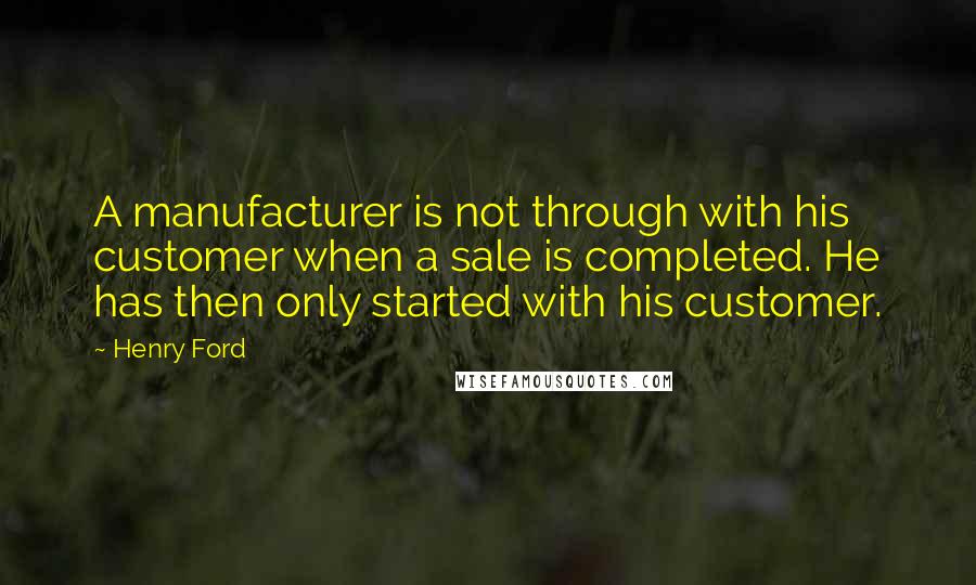 Henry Ford Quotes: A manufacturer is not through with his customer when a sale is completed. He has then only started with his customer.