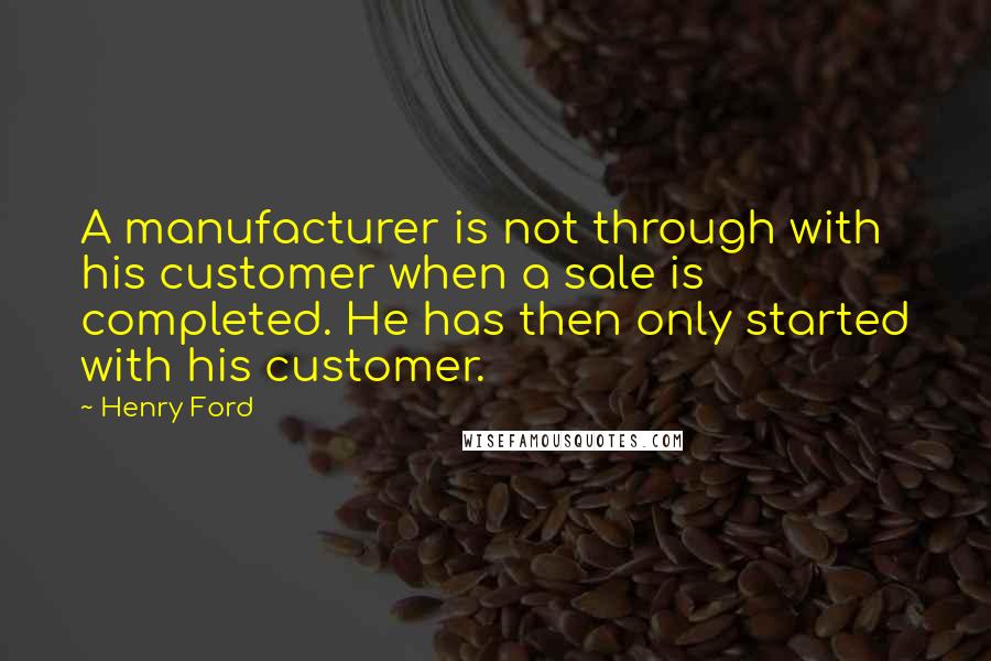 Henry Ford Quotes: A manufacturer is not through with his customer when a sale is completed. He has then only started with his customer.