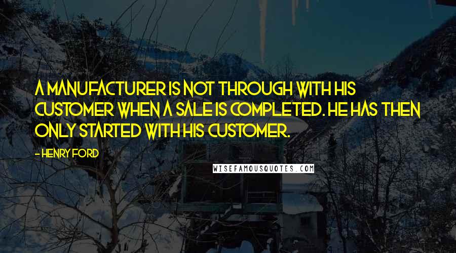 Henry Ford Quotes: A manufacturer is not through with his customer when a sale is completed. He has then only started with his customer.