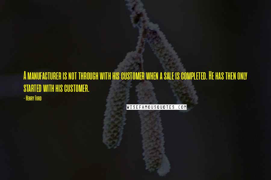 Henry Ford Quotes: A manufacturer is not through with his customer when a sale is completed. He has then only started with his customer.