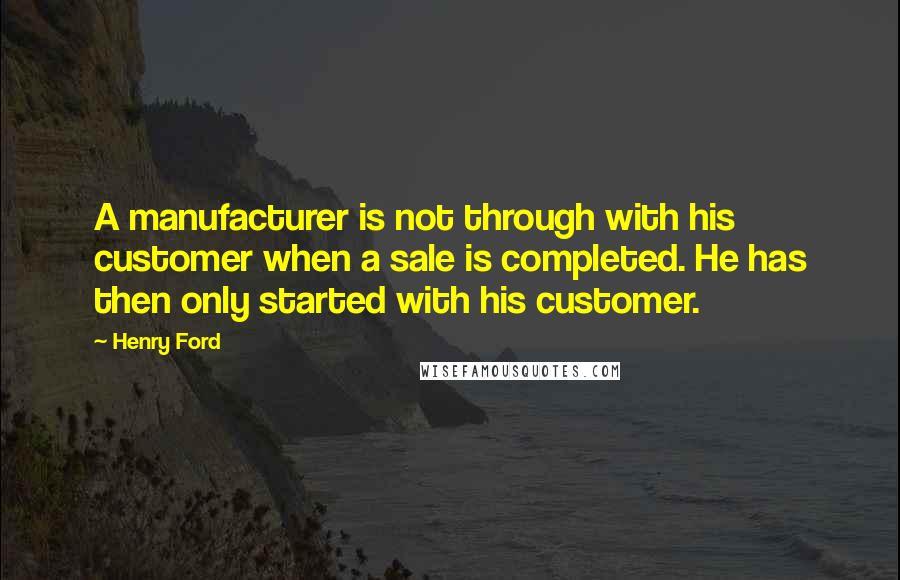 Henry Ford Quotes: A manufacturer is not through with his customer when a sale is completed. He has then only started with his customer.