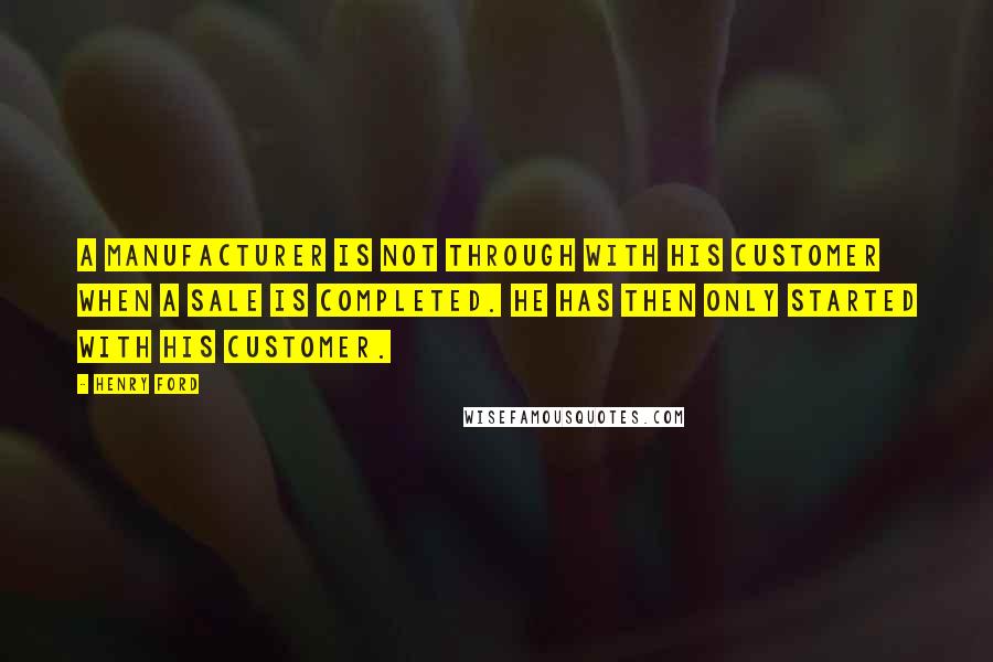Henry Ford Quotes: A manufacturer is not through with his customer when a sale is completed. He has then only started with his customer.