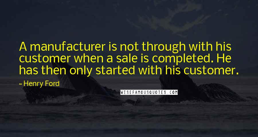 Henry Ford Quotes: A manufacturer is not through with his customer when a sale is completed. He has then only started with his customer.