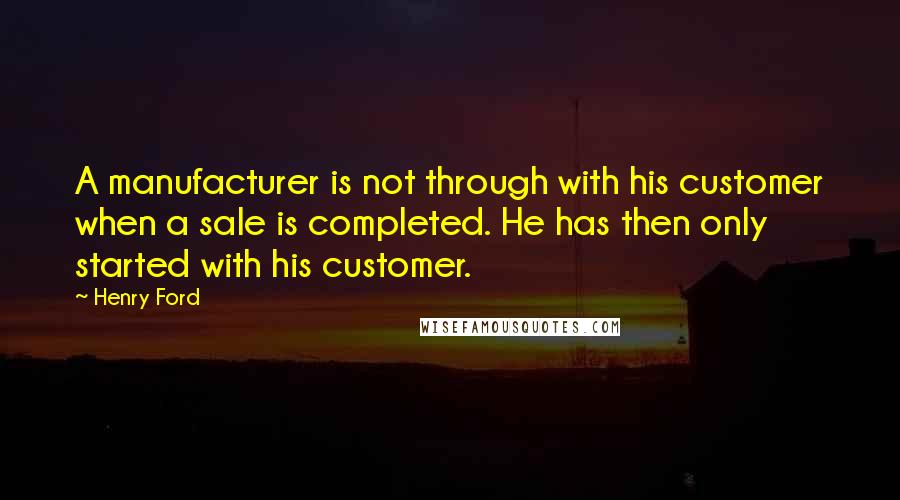 Henry Ford Quotes: A manufacturer is not through with his customer when a sale is completed. He has then only started with his customer.