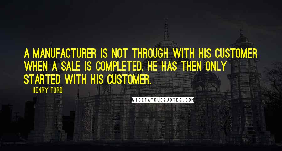 Henry Ford Quotes: A manufacturer is not through with his customer when a sale is completed. He has then only started with his customer.