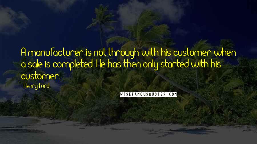 Henry Ford Quotes: A manufacturer is not through with his customer when a sale is completed. He has then only started with his customer.