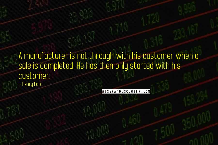 Henry Ford Quotes: A manufacturer is not through with his customer when a sale is completed. He has then only started with his customer.