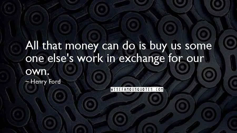 Henry Ford Quotes: All that money can do is buy us some one else's work in exchange for our own.