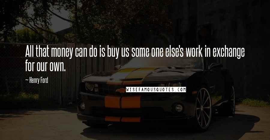 Henry Ford Quotes: All that money can do is buy us some one else's work in exchange for our own.