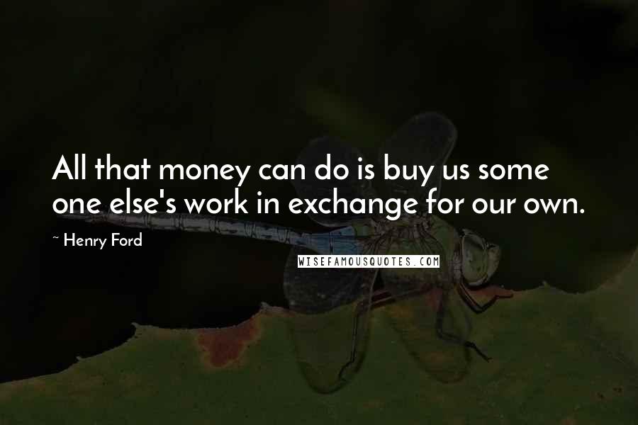 Henry Ford Quotes: All that money can do is buy us some one else's work in exchange for our own.