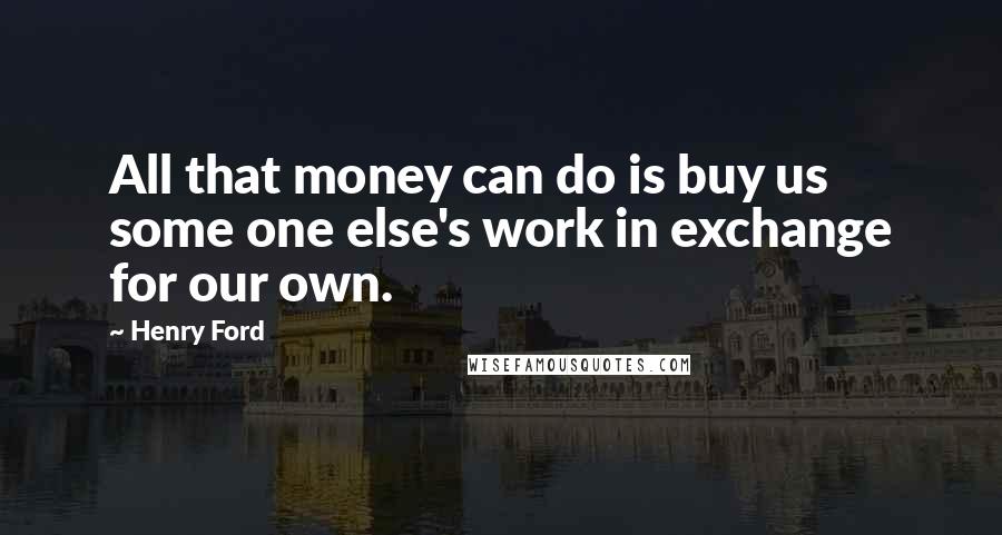 Henry Ford Quotes: All that money can do is buy us some one else's work in exchange for our own.