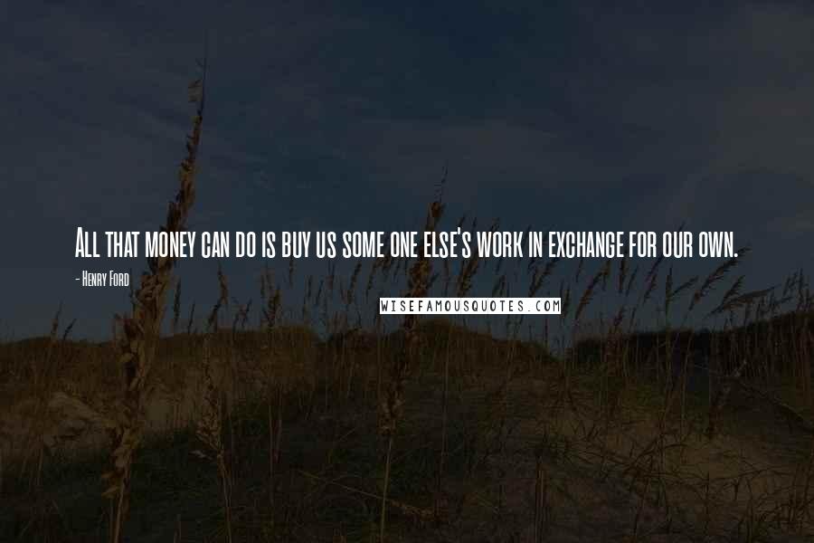 Henry Ford Quotes: All that money can do is buy us some one else's work in exchange for our own.