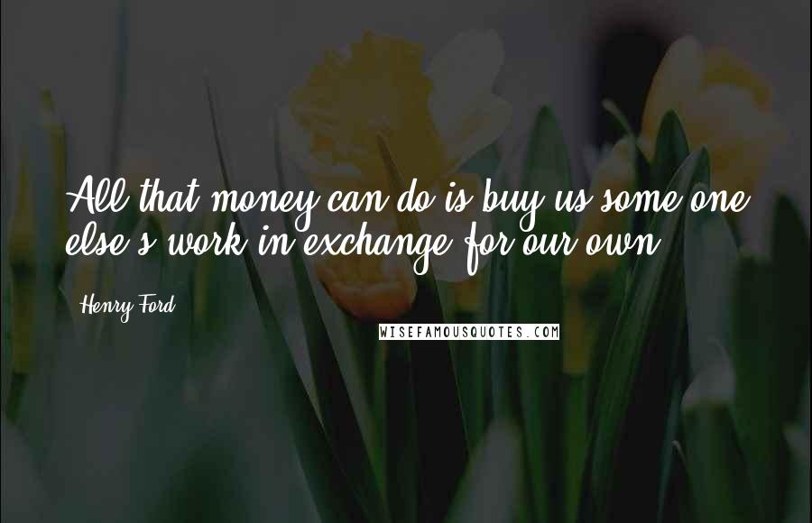 Henry Ford Quotes: All that money can do is buy us some one else's work in exchange for our own.