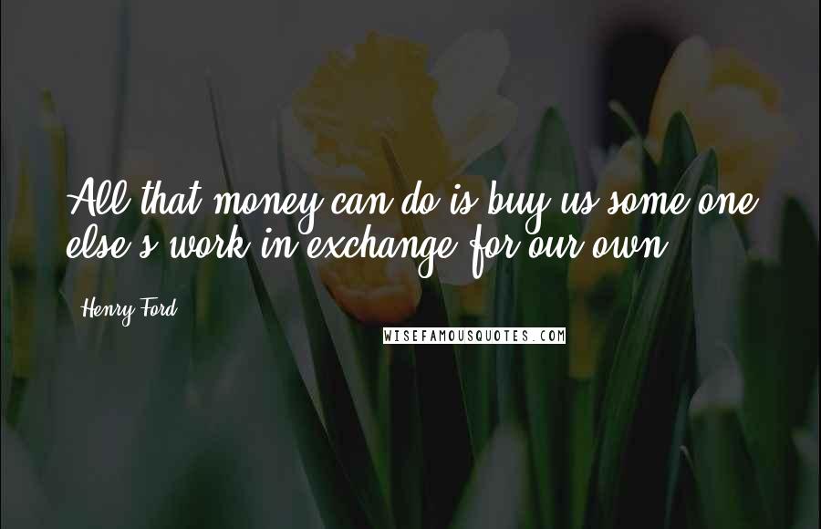 Henry Ford Quotes: All that money can do is buy us some one else's work in exchange for our own.