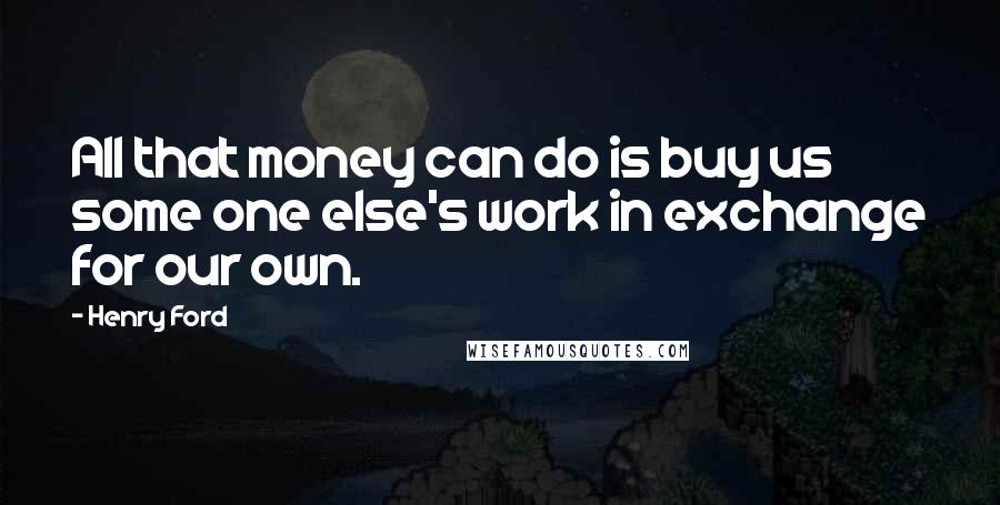 Henry Ford Quotes: All that money can do is buy us some one else's work in exchange for our own.