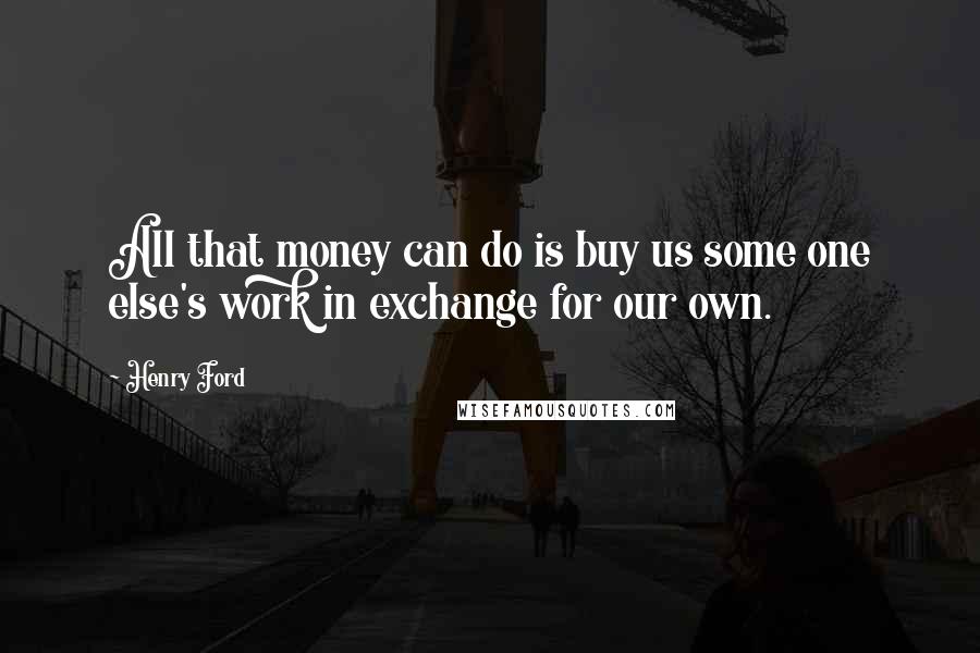 Henry Ford Quotes: All that money can do is buy us some one else's work in exchange for our own.