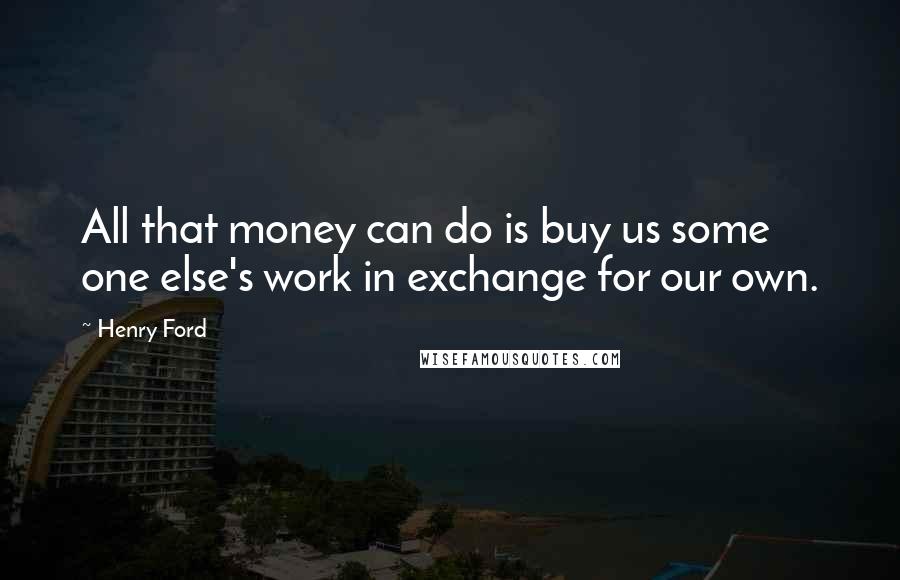 Henry Ford Quotes: All that money can do is buy us some one else's work in exchange for our own.