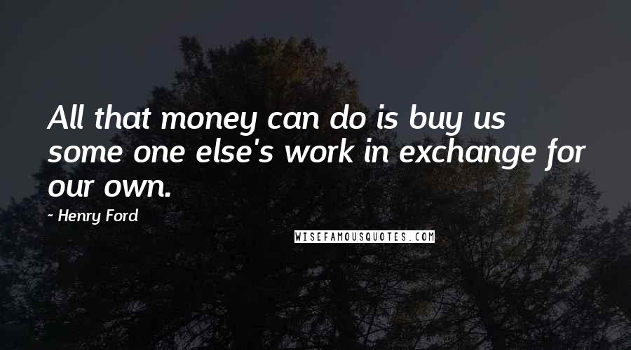 Henry Ford Quotes: All that money can do is buy us some one else's work in exchange for our own.