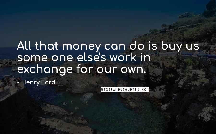 Henry Ford Quotes: All that money can do is buy us some one else's work in exchange for our own.