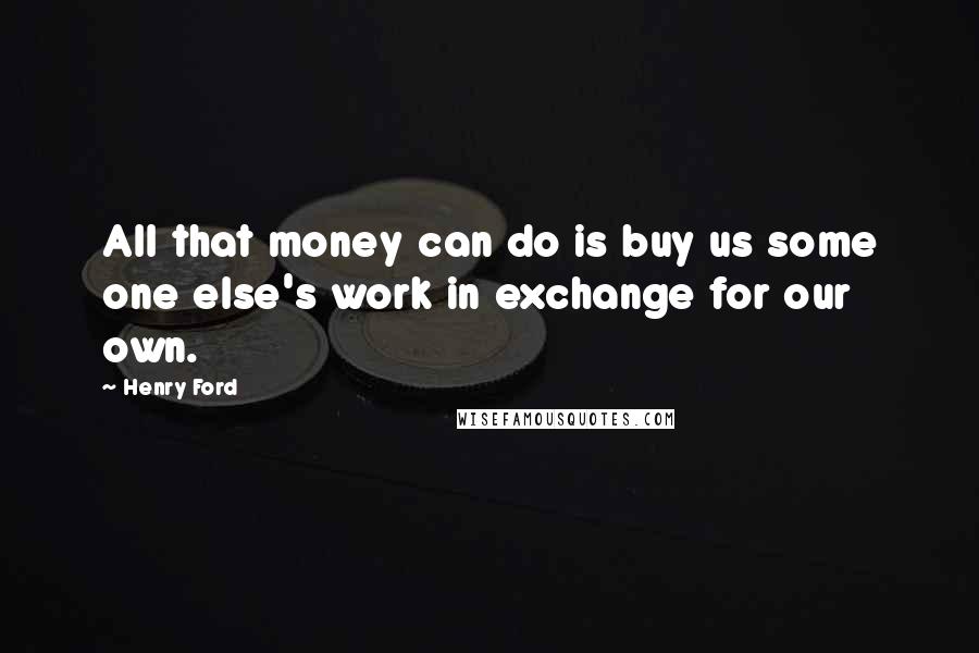 Henry Ford Quotes: All that money can do is buy us some one else's work in exchange for our own.