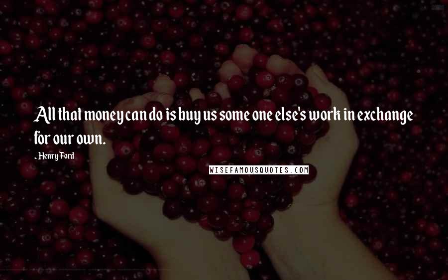 Henry Ford Quotes: All that money can do is buy us some one else's work in exchange for our own.