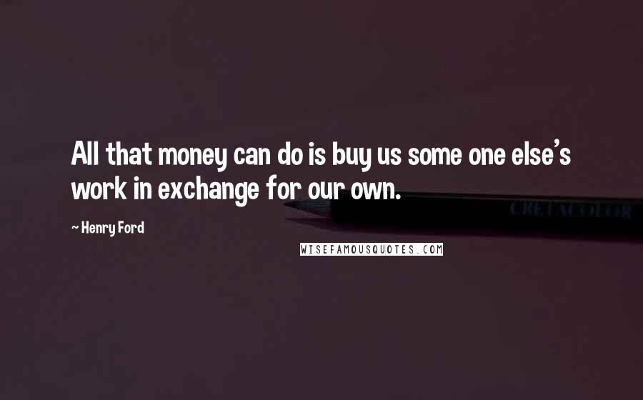 Henry Ford Quotes: All that money can do is buy us some one else's work in exchange for our own.