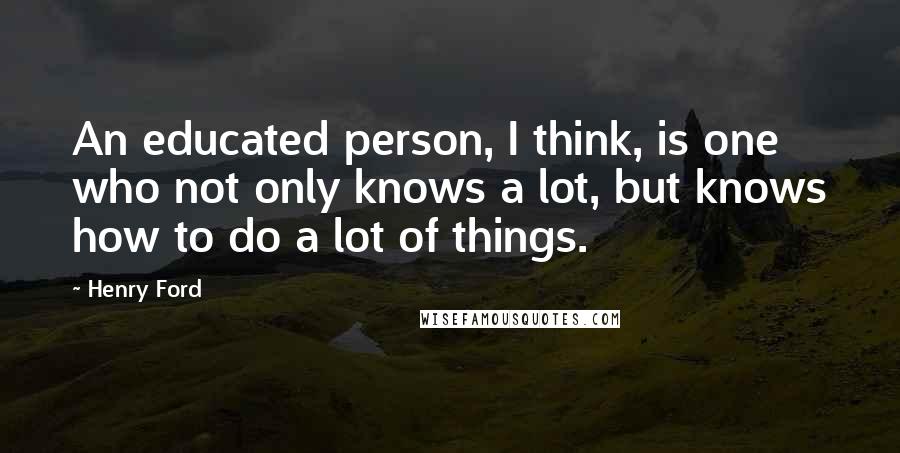 Henry Ford Quotes: An educated person, I think, is one who not only knows a lot, but knows how to do a lot of things.