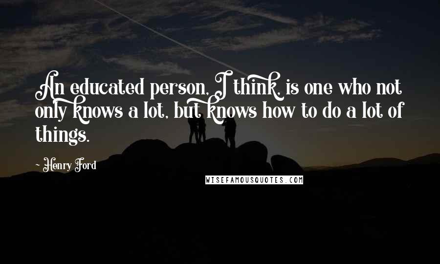 Henry Ford Quotes: An educated person, I think, is one who not only knows a lot, but knows how to do a lot of things.