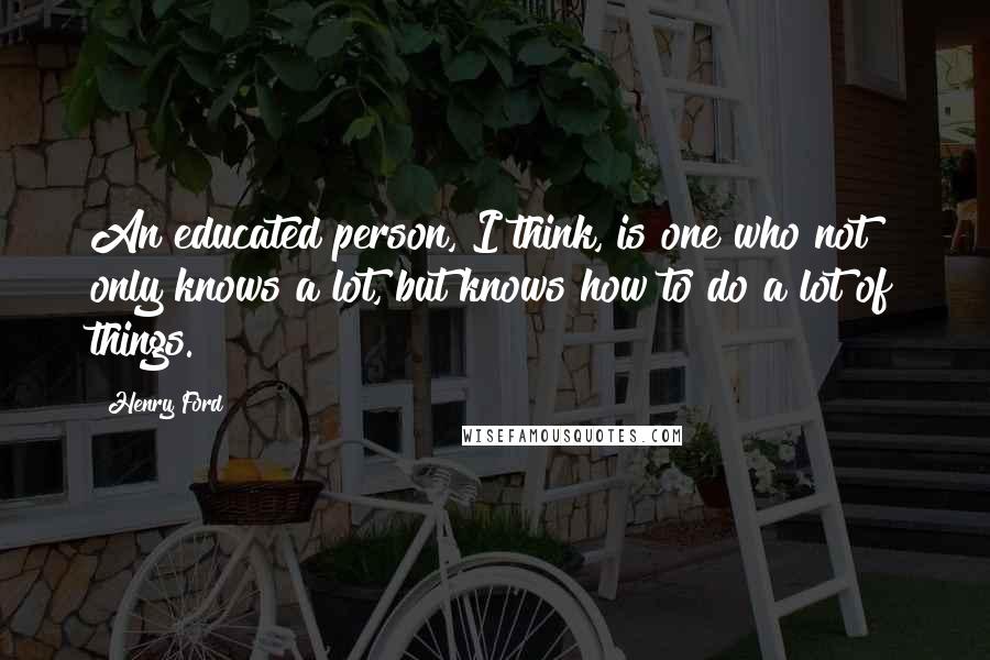 Henry Ford Quotes: An educated person, I think, is one who not only knows a lot, but knows how to do a lot of things.