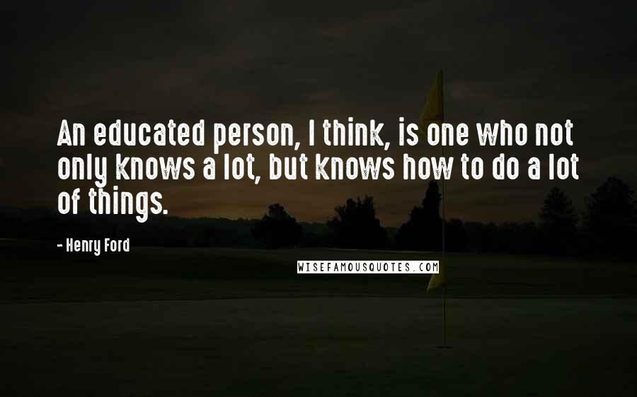 Henry Ford Quotes: An educated person, I think, is one who not only knows a lot, but knows how to do a lot of things.