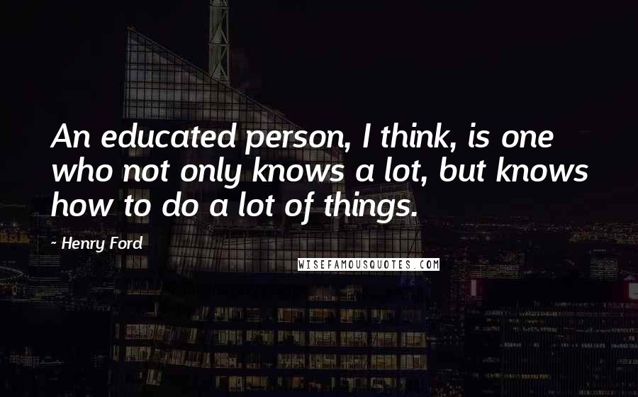 Henry Ford Quotes: An educated person, I think, is one who not only knows a lot, but knows how to do a lot of things.