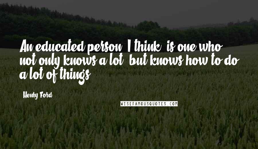 Henry Ford Quotes: An educated person, I think, is one who not only knows a lot, but knows how to do a lot of things.
