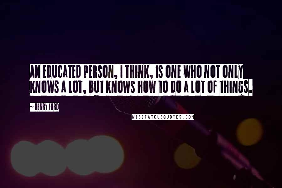 Henry Ford Quotes: An educated person, I think, is one who not only knows a lot, but knows how to do a lot of things.