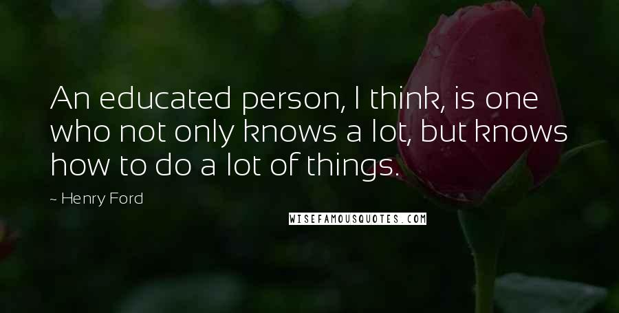 Henry Ford Quotes: An educated person, I think, is one who not only knows a lot, but knows how to do a lot of things.