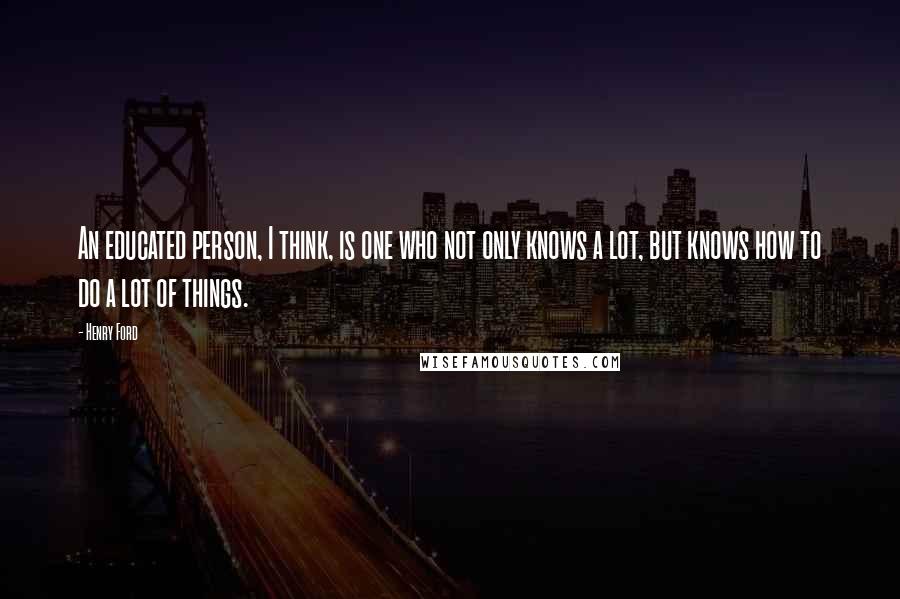 Henry Ford Quotes: An educated person, I think, is one who not only knows a lot, but knows how to do a lot of things.