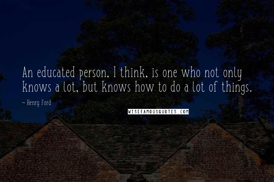 Henry Ford Quotes: An educated person, I think, is one who not only knows a lot, but knows how to do a lot of things.