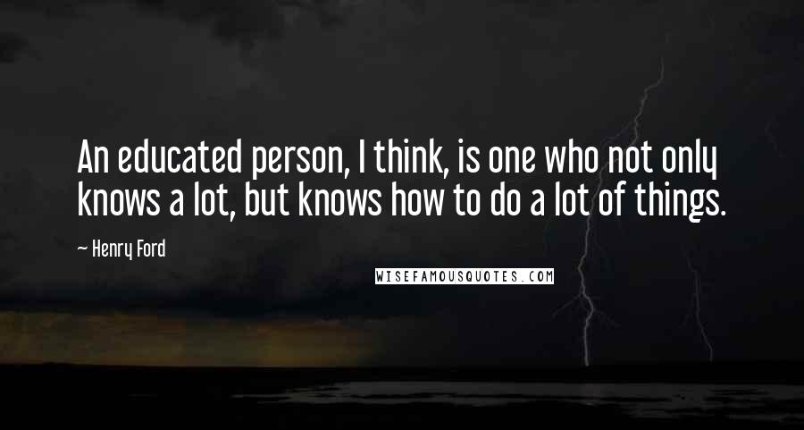 Henry Ford Quotes: An educated person, I think, is one who not only knows a lot, but knows how to do a lot of things.