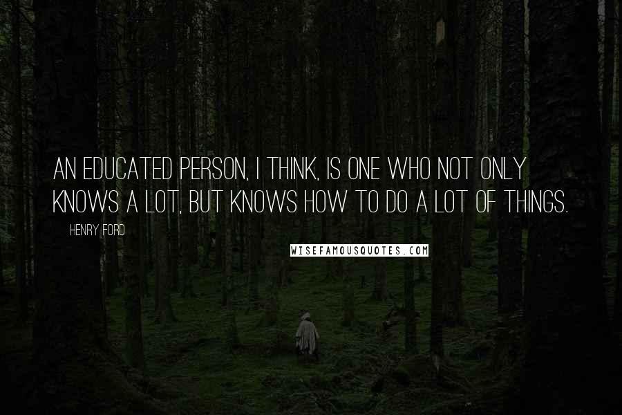 Henry Ford Quotes: An educated person, I think, is one who not only knows a lot, but knows how to do a lot of things.