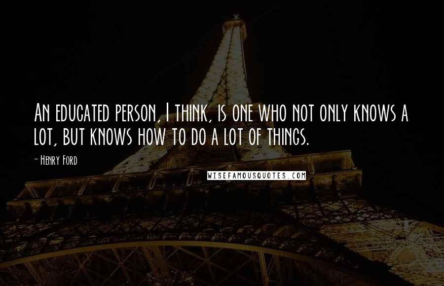 Henry Ford Quotes: An educated person, I think, is one who not only knows a lot, but knows how to do a lot of things.