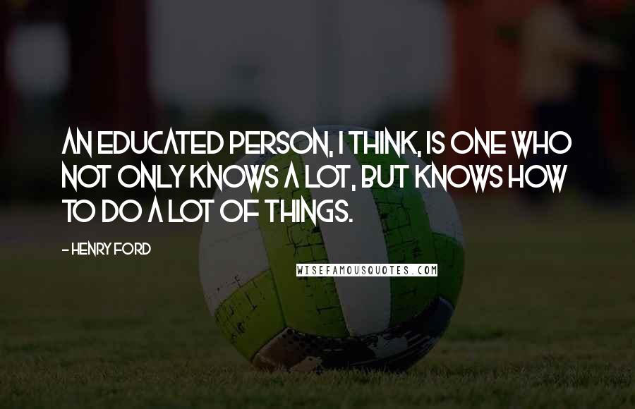 Henry Ford Quotes: An educated person, I think, is one who not only knows a lot, but knows how to do a lot of things.