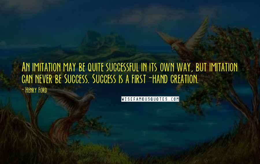 Henry Ford Quotes: An imitation may be quite successful in its own way, but imitation can never be Success. Success is a first-hand creation.