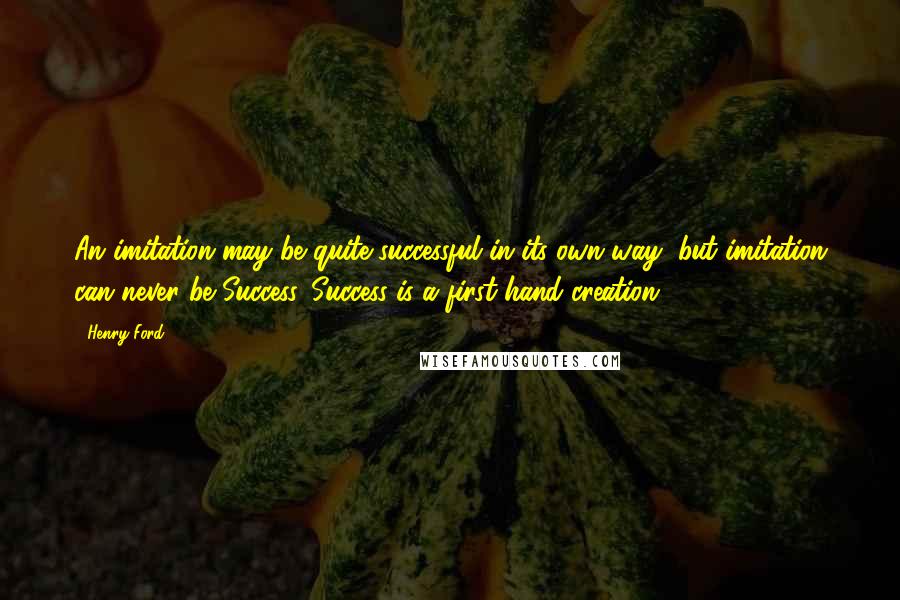 Henry Ford Quotes: An imitation may be quite successful in its own way, but imitation can never be Success. Success is a first-hand creation.