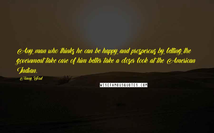 Henry Ford Quotes: Any man who thinks he can be happy and prosperous by letting the government take care of him better take a closer look at the American Indian.