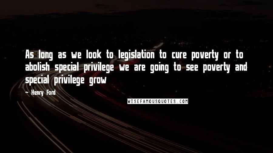 Henry Ford Quotes: As long as we look to legislation to cure poverty or to abolish special privilege we are going to see poverty and special privilege grow