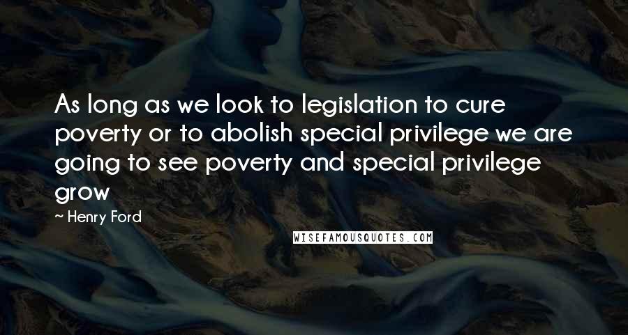 Henry Ford Quotes: As long as we look to legislation to cure poverty or to abolish special privilege we are going to see poverty and special privilege grow