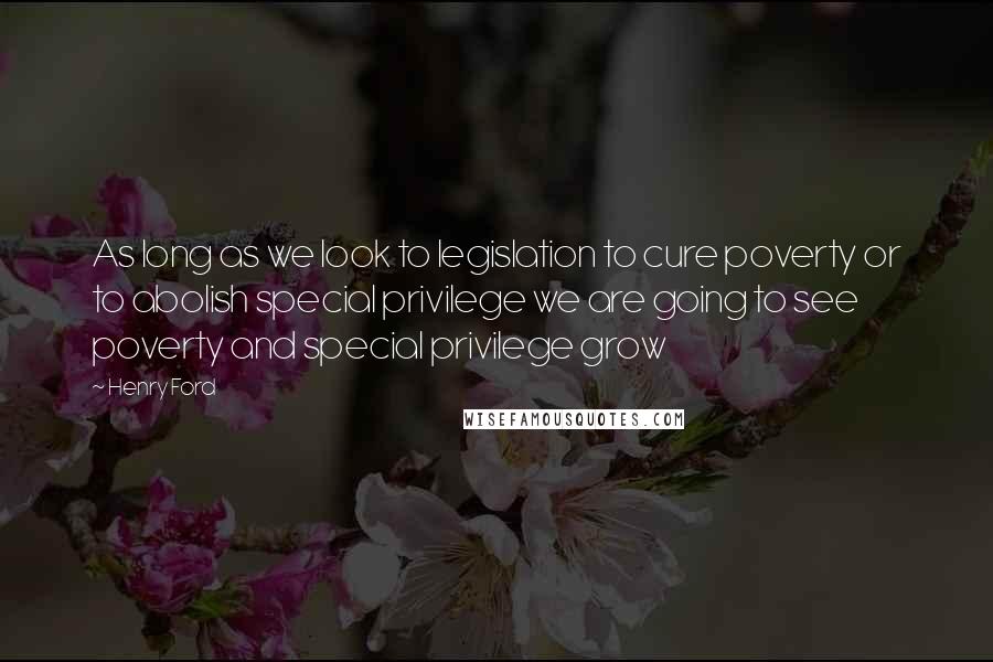 Henry Ford Quotes: As long as we look to legislation to cure poverty or to abolish special privilege we are going to see poverty and special privilege grow