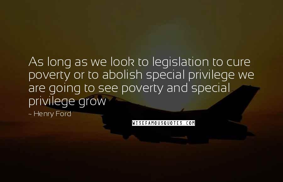 Henry Ford Quotes: As long as we look to legislation to cure poverty or to abolish special privilege we are going to see poverty and special privilege grow
